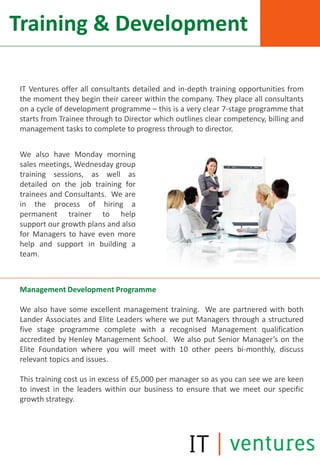 Training & Development

IT Ventures offer all consultants detailed and in-depth training opportunities from
the moment they begin their career within the company. They place all consultants
on a cycle of development programme – this is a very clear 7-stage programme that
starts from Trainee through to Director which outlines clear competency, billing and
management tasks to complete to progress through to director.


We also have Monday morning
sales meetings, Wednesday group
training sessions, as well as
detailed on the job training for
trainees and Consultants. We are
in the process of hiring a
permanent trainer to help
support our growth plans and also
for Managers to have even more
help and support in building a
team.



Management Development Programme

We also have some excellent management training. We are partnered with both
Lander Associates and Elite Leaders where we put Managers through a structured
five stage programme complete with a recognised Management qualification
accredited by Henley Management School. We also put Senior Manager’s on the
Elite Foundation where you will meet with 10 other peers bi-monthly, discuss
relevant topics and issues.

This training cost us in excess of £5,000 per manager so as you can see we are keen
to invest in the leaders within our business to ensure that we meet our specific
growth strategy.
 