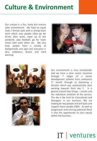 Culture & Environment

Our culture is a fun, lively but mature
sales environment. We have an equal
male / female split with a strong team
spirit which sees people often go for
drinks after work, meet up at the
weekend, play football, go for team
meals with each other etc. We also
have people from a variety of
backgrounds and ages but everyone is
very ambitious, driven and hard
working.




                                          Our environment is very meritocratic
                                          and we have a clear career structure
                                          through 7 stages of a career
                                          development scheme from someone’s
                                          1st month through to becoming a
                                          director which you automatically start
                                          working towards from day 1. It is
                                          geared around two things – results and
                                          the individual ambition of the person.
                                          The sky is the limit for Consultants and
                                          Managers in our business. We are
                                          looking for key people and will back and
                                          support these people 100%. As well as
                                          progression and earning potential there
                                          is also the opportunity to earn equity
                                          within the business.
 