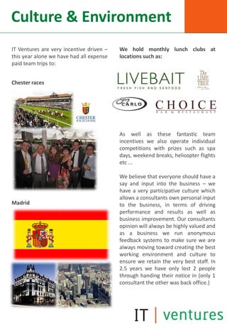 Culture & Environment
IT Ventures are very incentive driven –   We hold monthly lunch clubs at
this year alone we have had all expense   locations such as:
paid team trips to:


Chester races




                                          As well as these fantastic team
                                          incentives we also operate individual
                                          competitions with prizes such as spa
                                          days, weekend breaks, helicopter flights
                                          etc ...

                                          We believe that everyone should have a
                                          say and input into the business – we
                                          have a very participative culture which
                                          allows a consultants own personal input
Madrid                                    to the business, in terms of driving
                                          performance and results as well as
                                          business improvement. Our consultants
                                          opinion will always be highly valued and
                                          as a business we run anonymous
                                          feedback systems to make sure we are
                                          always moving toward creating the best
                                          working environment and culture to
                                          ensure we retain the very best staff. In
                                          2.5 years we have only lost 2 people
                                          through handing their notice in (only 1
                                          consultant the other was back office.)
 