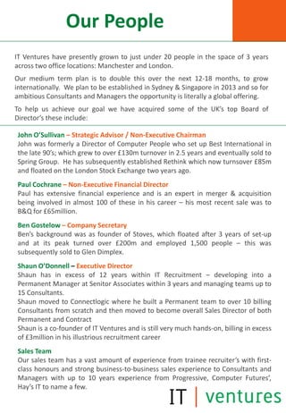 Our People
IT Ventures have presently grown to just under 20 people in the space of 3 years
across two office locations: Manchester and London.
Our medium term plan is to double this over the next 12-18 months, to grow
internationally. We plan to be established in Sydney & Singapore in 2013 and so for
ambitious Consultants and Managers the opportunity is literally a global offering.
To help us achieve our goal we have acquired some of the UK’s top Board of
Director’s these include:

John O’Sullivan – Strategic Advisor / Non-Executive Chairman
John was formerly a Director of Computer People who set up Best International in
the late 90’s; which grew to over £130m turnover in 2.5 years and eventually sold to
Spring Group. He has subsequently established Rethink which now turnsover £85m
and floated on the London Stock Exchange two years ago.
Paul Cochrane – Non-Executive Financial Director
Paul has extensive financial experience and is an expert in merger & acquisition
being involved in almost 100 of these in his career – his most recent sale was to
B&Q for £65million.
Ben Gostelow – Company Secretary
Ben’s background was as founder of Stoves, which floated after 3 years of set-up
and at its peak turned over £200m and employed 1,500 people – this was
subsequently sold to Glen Dimplex.
Shaun O’Donnell – Executive Director
Shaun has in excess of 12 years within IT Recruitment – developing into a
Permanent Manager at Senitor Associates within 3 years and managing teams up to
15 Consultants.
Shaun moved to Connectlogic where he built a Permanent team to over 10 billing
Consultants from scratch and then moved to become overall Sales Director of both
Permanent and Contract
Shaun is a co-founder of IT Ventures and is still very much hands-on, billing in excess
of £3million in his illustrious recruitment career
Sales Team
Our sales team has a vast amount of experience from trainee recruiter’s with first-
class honours and strong business-to-business sales experience to Consultants and
Managers with up to 10 years experience from Progressive, Computer Futures’,
Hay’s IT to name a few.
 