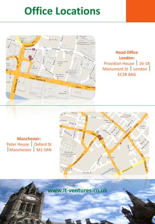Office Locations


                                              Head Office
                                                London:
                                        Providian House  16-18
                                        Monument St  London 
                                               EC3R 8AG




      Manchester:
Peter House  Oxford St
Manchester  M1 5AN




                     www.it-ventures.co.uk
 