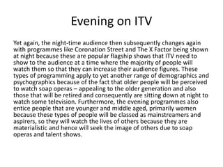 Evening on ITV 
Yet again, the night-time audience then subsequently changes again 
with programmes like Coronation Street and The X Factor being shown 
at night because these are popular flagship shows that ITV need to 
show to the audience at a time where the majority of people will 
watch them so that they can increase their audience figures. These 
types of programming apply to yet another range of demographics and 
psychographics because of the fact that older people will be perceived 
to watch soap operas – appealing to the older generation and also 
those that will be retired and consequently are sitting down at night to 
watch some television. Furthermore, the evening programmes also 
entice people that are younger and middle aged, primarily women 
because these types of people will be classed as mainstreamers and 
aspirers, so they will watch the lives of others because they are 
materialistic and hence will seek the image of others due to soap 
operas and talent shows. 
 