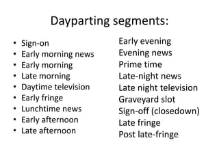 Dayparting segments: 
• Sign-on 
• Early morning news 
• Early morning 
• Late morning 
• Daytime television 
• Early fringe 
• Lunchtime news 
• Early afternoon 
• Late afternoon 
Early evening 
Evening news 
Prime time 
Late-night news 
Late night television 
Graveyard slot 
Sign-off (closedown) 
Late fringe 
Post late-fringe 
 