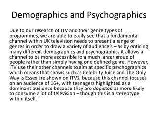 Demographics and Psychographics 
Due to our research of ITV and their genre types of 
programmes, we are able to easily see that a fundamental 
channel within UK television needs to present a range of 
genres in order to draw a variety of audience’s – as by enticing 
many different demographics and psychographics it allows a 
channel to be more accessible to a much larger group of 
people rather than simply having one defined genre. However, 
ITV use their other channels to aim at specific psychographics 
which means that shows such as Celebrity Juice and The Only 
Way is Essex are shown on ITV2, because this channel focuses 
on an audience of 16+, with teenagers highlighted as a 
dominant audience because they are depicted as more likely 
to consume a lot of television – though this is a stereotype 
within itself. 
