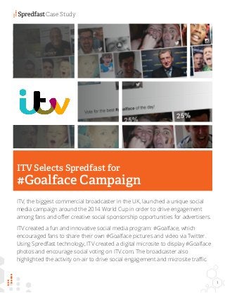 ITV, the biggest commercial broadcaster in the UK, launched a unique social 
media campaign around the 2014 World Cup in order to drive engagement 
among fans and offer creative social sponsorship opportunities for advertisers. 
ITV created a fun and innovative social media program: #Goalface, which 
encouraged fans to share their own #Goalface pictures and video via Twitter. 
Using Spredfast technology, ITV created a digital microsite to display #Goalface 
photos and encourage social voting on ITV.com. The broadcaster also 
highlighted the activity on-air to drive social engagement and microsite traffic. 
ITV Selects Spredfast for 
#Goalface Campaign 
Case Study 
1 
 