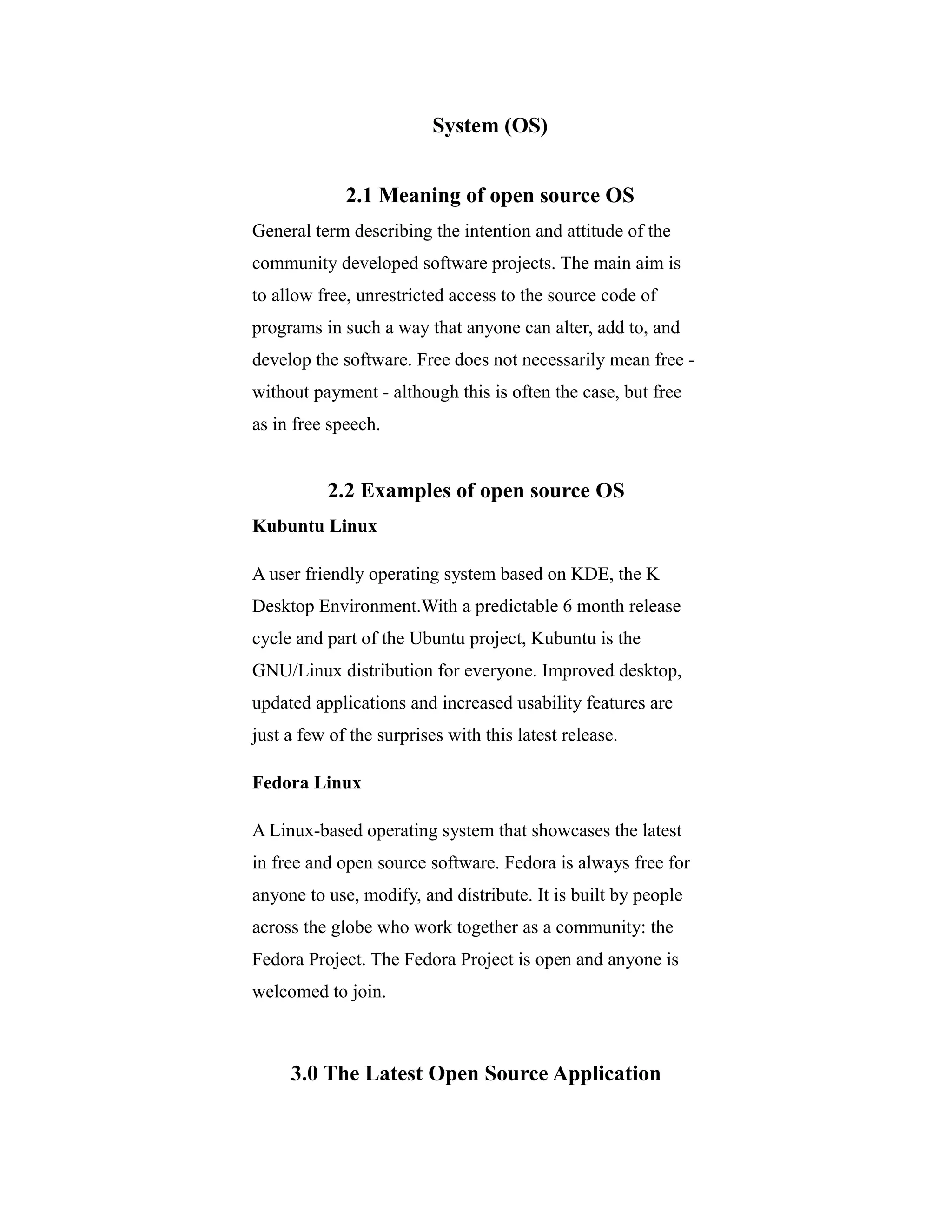 System (OS)
2.1 Meaning of open source OS
General term describing the intention and attitude of the
community developed software projects. The main aim is
to allow free, unrestricted access to the source code of
programs in such a way that anyone can alter, add to, and
develop the software. Free does not necessarily mean free -
without payment - although this is often the case, but free
as in free speech.
2.2 Examples of open source OS
Kubuntu Linux
A user friendly operating system based on KDE, the K
Desktop Environment.With a predictable 6 month release
cycle and part of the Ubuntu project, Kubuntu is the
GNU/Linux distribution for everyone. Improved desktop,
updated applications and increased usability features are
just a few of the surprises with this latest release.
Fedora Linux
A Linux-based operating system that showcases the latest
in free and open source software. Fedora is always free for
anyone to use, modify, and distribute. It is built by people
across the globe who work together as a community: the
Fedora Project. The Fedora Project is open and anyone is
welcomed to join.
3.0 The Latest Open Source Application
 