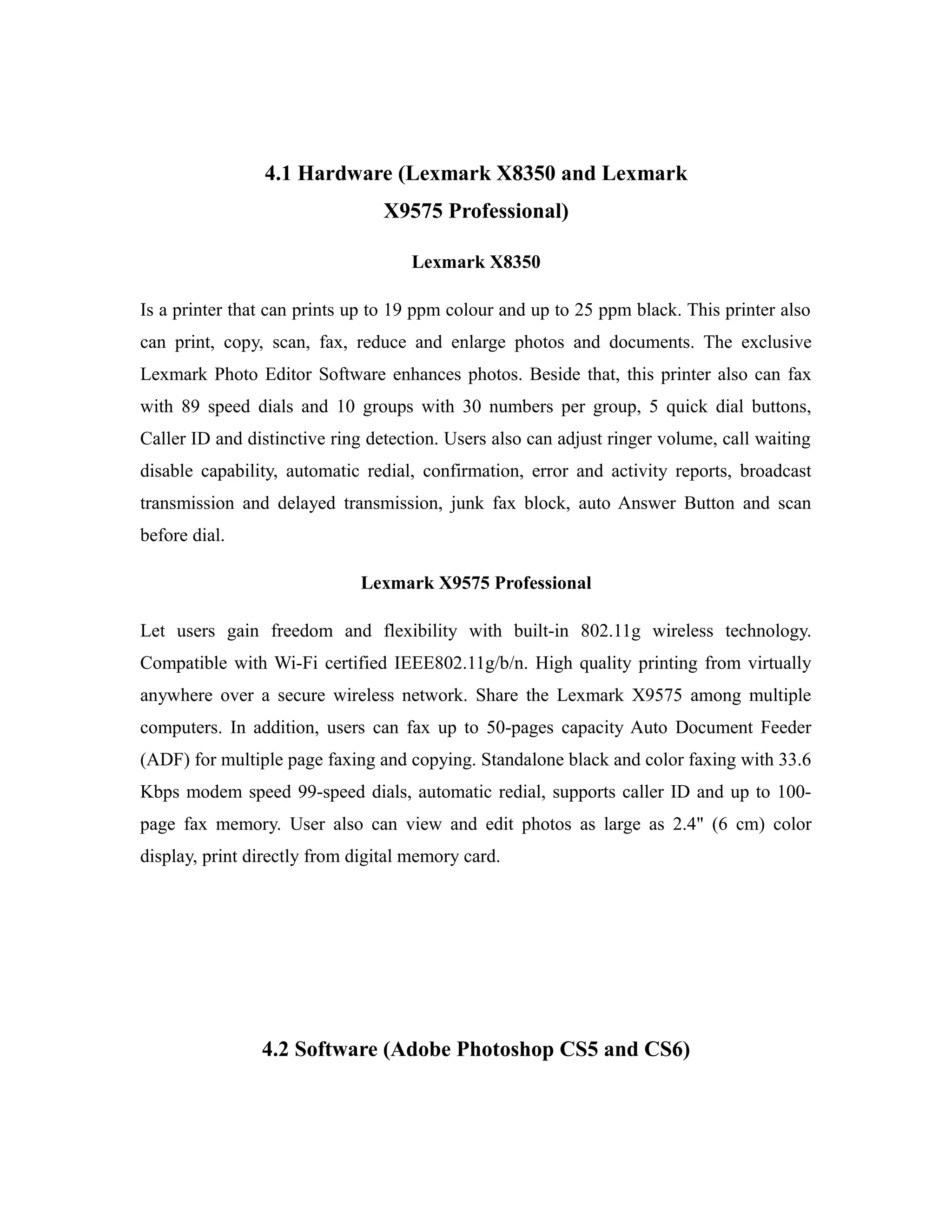 4.1 Hardware (Lexmark X8350 and Lexmark
X9575 Professional)
Lexmark X8350
Is a printer that can prints up to 19 ppm colour and up to 25 ppm black. This printer also
can print, copy, scan, fax, reduce and enlarge photos and documents. The exclusive
Lexmark Photo Editor Software enhances photos. Beside that, this printer also can fax
with 89 speed dials and 10 groups with 30 numbers per group, 5 quick dial buttons,
Caller ID and distinctive ring detection. Users also can adjust ringer volume, call waiting
disable capability, automatic redial, confirmation, error and activity reports, broadcast
transmission and delayed transmission, junk fax block, auto Answer Button and scan
before dial.
Lexmark X9575 Professional
Let users gain freedom and flexibility with built-in 802.11g wireless technology.
Compatible with Wi-Fi certified IEEE802.11g/b/n. High quality printing from virtually
anywhere over a secure wireless network. Share the Lexmark X9575 among multiple
computers. In addition, users can fax up to 50-pages capacity Auto Document Feeder
(ADF) for multiple page faxing and copying. Standalone black and color faxing with 33.6
Kbps modem speed 99-speed dials, automatic redial, supports caller ID and up to 100-
page fax memory. User also can view and edit photos as large as 2.4" (6 cm) color
display, print directly from digital memory card.
4.2 Software (Adobe Photoshop CS5 and CS6)
 