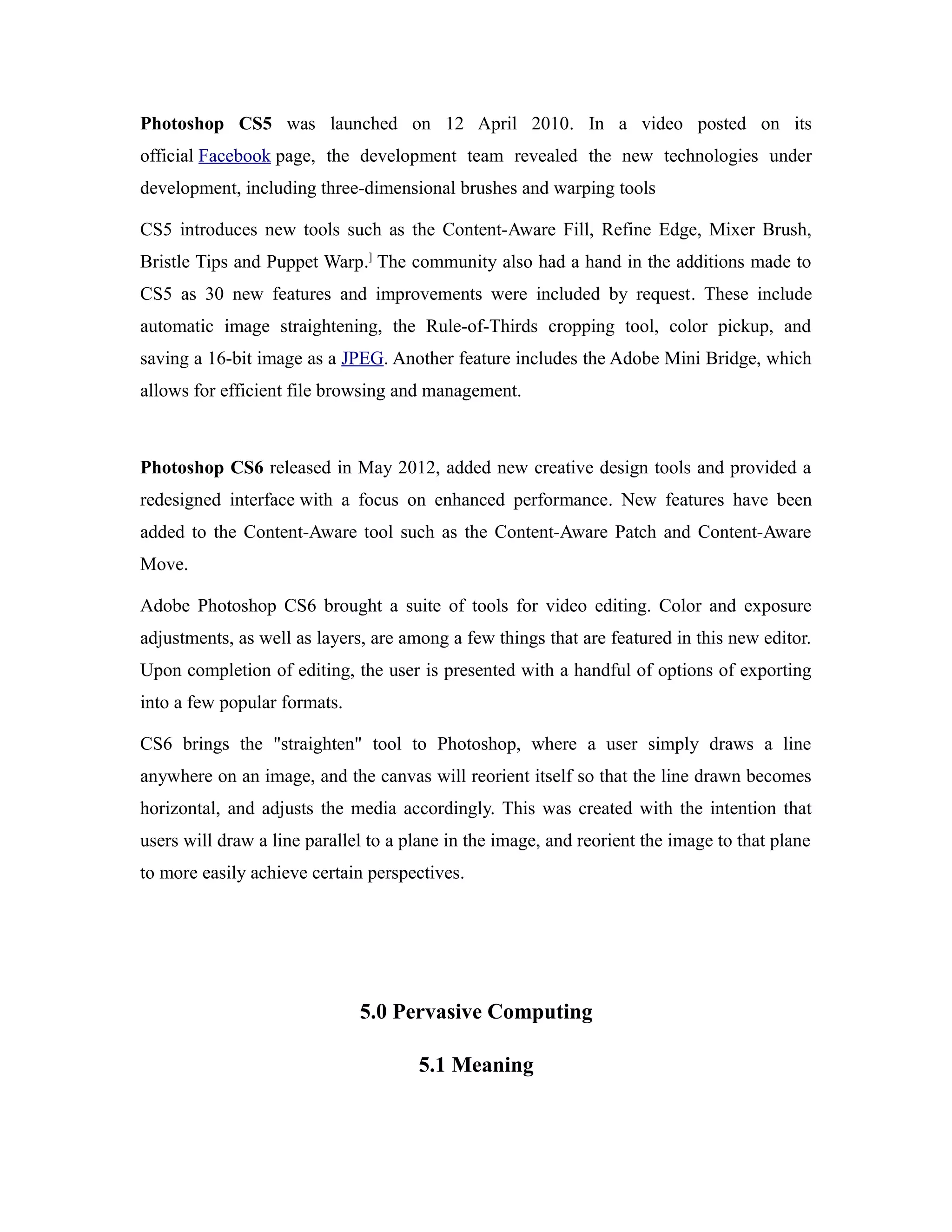 Photoshop CS5 was launched on 12 April 2010. In a video posted on its
official Facebook page, the development team revealed the new technologies under
development, including three-dimensional brushes and warping tools
CS5 introduces new tools such as the Content-Aware Fill, Refine Edge, Mixer Brush,
Bristle Tips and Puppet Warp.]
The community also had a hand in the additions made to
CS5 as 30 new features and improvements were included by request. These include
automatic image straightening, the Rule-of-Thirds cropping tool, color pickup, and
saving a 16-bit image as a JPEG. Another feature includes the Adobe Mini Bridge, which
allows for efficient file browsing and management.
Photoshop CS6 released in May 2012, added new creative design tools and provided a
redesigned interface with a focus on enhanced performance. New features have been
added to the Content-Aware tool such as the Content-Aware Patch and Content-Aware
Move.
Adobe Photoshop CS6 brought a suite of tools for video editing. Color and exposure
adjustments, as well as layers, are among a few things that are featured in this new editor.
Upon completion of editing, the user is presented with a handful of options of exporting
into a few popular formats.
CS6 brings the "straighten" tool to Photoshop, where a user simply draws a line
anywhere on an image, and the canvas will reorient itself so that the line drawn becomes
horizontal, and adjusts the media accordingly. This was created with the intention that
users will draw a line parallel to a plane in the image, and reorient the image to that plane
to more easily achieve certain perspectives.
5.0 Pervasive Computing
5.1 Meaning
 