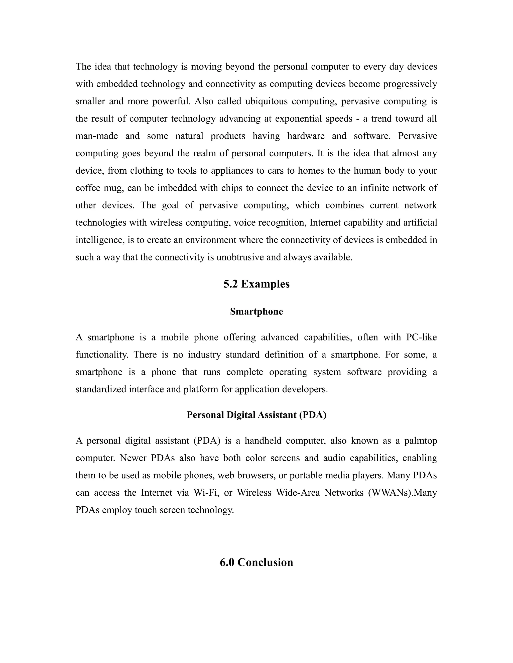The idea that technology is moving beyond the personal computer to every day devices
with embedded technology and connectivity as computing devices become progressively
smaller and more powerful. Also called ubiquitous computing, pervasive computing is
the result of computer technology advancing at exponential speeds - a trend toward all
man-made and some natural products having hardware and software. Pervasive
computing goes beyond the realm of personal computers. It is the idea that almost any
device, from clothing to tools to appliances to cars to homes to the human body to your
coffee mug, can be imbedded with chips to connect the device to an infinite network of
other devices. The goal of pervasive computing, which combines current network
technologies with wireless computing, voice recognition, Internet capability and artificial
intelligence, is to create an environment where the connectivity of devices is embedded in
such a way that the connectivity is unobtrusive and always available.
5.2 Examples
Smartphone
A smartphone is a mobile phone offering advanced capabilities, often with PC-like
functionality. There is no industry standard definition of a smartphone. For some, a
smartphone is a phone that runs complete operating system software providing a
standardized interface and platform for application developers.
Personal Digital Assistant (PDA)
A personal digital assistant (PDA) is a handheld computer, also known as a palmtop
computer. Newer PDAs also have both color screens and audio capabilities, enabling
them to be used as mobile phones, web browsers, or portable media players. Many PDAs
can access the Internet via Wi-Fi, or Wireless Wide-Area Networks (WWANs).Many
PDAs employ touch screen technology.
6.0 Conclusion
 