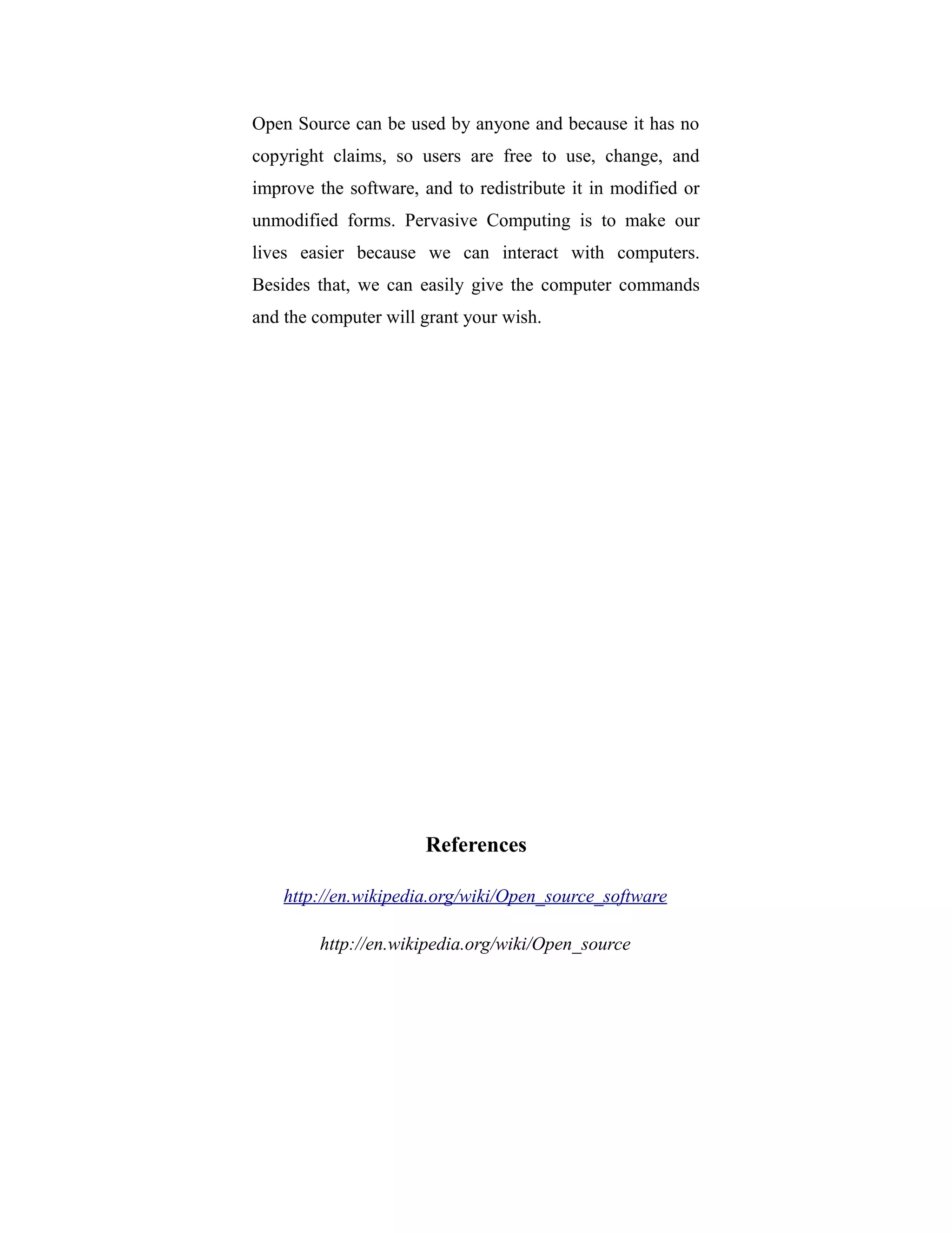 Open Source can be used by anyone and because it has no
copyright claims, so users are free to use, change, and
improve the software, and to redistribute it in modified or
unmodified forms. Pervasive Computing is to make our
lives easier because we can interact with computers.
Besides that, we can easily give the computer commands
and the computer will grant your wish.
References
http://en.wikipedia.org/wiki/Open_source_software
http://en.wikipedia.org/wiki/Open_source
 