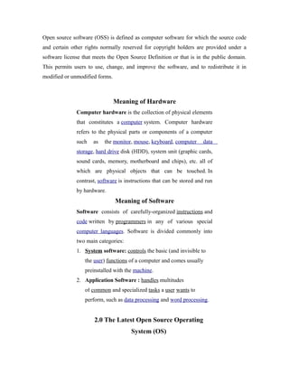 Open source software (OSS) is defined as computer software for which the source code
and certain other rights normally reserved for copyright holders are provided under a
software license that meets the Open Source Definition or that is in the public domain.
This permits users to use, change, and improve the software, and to redistribute it in
modified or unmodified forms.
Meaning of Hardware
Computer hardware is the collection of physical elements
that constitutes a computer system. Computer hardware
refers to the physical parts or components of a computer
such as the monitor, mouse, keyboard, computer data
storage, hard drive disk (HDD), system unit (graphic cards,
sound cards, memory, motherboard and chips), etc. all of
which are physical objects that can be touched. In
contrast, software is instructions that can be stored and run
by hardware.
Meaning of Software
Software consists of carefully-organized instructions and
code written by programmers in any of various special
computer languages. Software is divided commonly into
two main categories:
1. System software: controls the basic (and invisible to
the user) functions of a computer and comes usually
preinstalled with the machine.
2. Application Software : handles multitudes
of common and specialized tasks a user wants to
perform, such as data processing and word processing.
2.0 The Latest Open Source Operating
System (OS)
 
