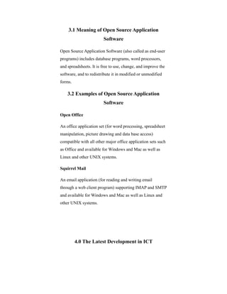 3.1 Meaning of Open Source Application
Software
Open Source Application Software (also called as end-user
programs) includes database programs, word processors,
and spreadsheets. It is free to use, change, and improve the
software, and to redistribute it in modified or unmodified
forms.
3.2 Examples of Open Source Application
Software
Open Office
An office application set (for word processing, spreadsheet
manipulation, picture drawing and data base access)
compatible with all other major office application sets such
as Office and available for Windows and Mac as well as
Linux and other UNIX systems.
Squirrel Mail
An email application (for reading and writing email
through a web client program) supporting IMAP and SMTP
and available for Windows and Mac as well as Linux and
other UNIX systems.
4.0 The Latest Development in ICT
 