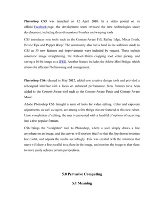 Photoshop CS5 was launched on 12 April 2010. In a video posted on its
official Facebook page, the development team revealed the new technologies under
development, including three-dimensional brushes and warping tools
CS5 introduces new tools such as the Content-Aware Fill, Refine Edge, Mixer Brush,
Bristle Tips and Puppet Warp.]
The community also had a hand in the additions made to
CS5 as 30 new features and improvements were included by request. These include
automatic image straightening, the Rule-of-Thirds cropping tool, color pickup, and
saving a 16-bit image as a JPEG. Another feature includes the Adobe Mini Bridge, which
allows for efficient file browsing and management.
Photoshop CS6 released in May 2012, added new creative design tools and provided a
redesigned interface with a focus on enhanced performance. New features have been
added to the Content-Aware tool such as the Content-Aware Patch and Content-Aware
Move.
Adobe Photoshop CS6 brought a suite of tools for video editing. Color and exposure
adjustments, as well as layers, are among a few things that are featured in this new editor.
Upon completion of editing, the user is presented with a handful of options of exporting
into a few popular formats.
CS6 brings the "straighten" tool to Photoshop, where a user simply draws a line
anywhere on an image, and the canvas will reorient itself so that the line drawn becomes
horizontal, and adjusts the media accordingly. This was created with the intention that
users will draw a line parallel to a plane in the image, and reorient the image to that plane
to more easily achieve certain perspectives.
5.0 Pervasive Computing
5.1 Meaning
 