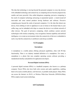 The idea that technology is moving beyond the personal computer to every day devices
with embedded technology and connectivity as computing devices become progressively
smaller and more powerful. Also called ubiquitous computing, pervasive computing is
the result of computer technology advancing at exponential speeds - a trend toward all
man-made and some natural products having hardware and software. Pervasive
computing goes beyond the realm of personal computers. It is the idea that almost any
device, from clothing to tools to appliances to cars to homes to the human body to your
coffee mug, can be imbedded with chips to connect the device to an infinite network of
other devices. The goal of pervasive computing, which combines current network
technologies with wireless computing, voice recognition, Internet capability and artificial
intelligence, is to create an environment where the connectivity of devices is embedded in
such a way that the connectivity is unobtrusive and always available.
5.2 Examples
Smartphone
A smartphone is a mobile phone offering advanced capabilities, often with PC-like
functionality. There is no industry standard definition of a smartphone. For some, a
smartphone is a phone that runs complete operating system software providing a
standardized interface and platform for application developers.
Personal Digital Assistant (PDA)
A personal digital assistant (PDA) is a handheld computer, also known as a palmtop
computer. Newer PDAs also have both color screens and audio capabilities, enabling
them to be used as mobile phones, web browsers, or portable media players. Many PDAs
can access the Internet via Wi-Fi, or Wireless Wide-Area Networks (WWANs).Many
PDAs employ touch screen technology.
6.0 Conclusion
 