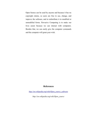 Open Source can be used by anyone and because it has no
copyright claims, so users are free to use, change, and
improve the software, and to redistribute it in modified or
unmodified forms. Pervasive Computing is to make our
lives easier because we can interact with computers.
Besides that, we can easily give the computer commands
and the computer will grant your wish.
References
http://en.wikipedia.org/wiki/Open_source_software
http://en.wikipedia.org/wiki/Open_source
 