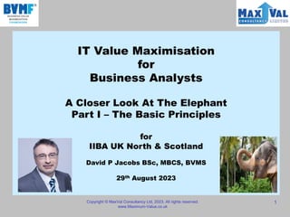 IT Value Maximisation
for
Business Analysts
A Closer Look At The Elephant
Part I – The Basic Principles
for
IIBA UK North & Scotland
David P Jacobs BSc, MBCS, BVMS
29th August 2023
Copyright © MaxVal Consultancy Ltd, 2023. All rights reserved.
www.Maximum-Value.co.uk
1
 