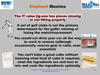 Copyright © MaxVal Consultancy Ltd, 2023. All rights reserved.
www.Maximum-Value.co.uk
15
Elephant Maxims
The IT value jig-saw has pieces missing
or not fitting properly
A set of golf clubs is not the primary
determinant for the golfer winning or
losing the match/tournament
You would not drive your car all the way
to work in reverse (although
occasionally reverse gear is valid, even
essential)
You can’t bake a great cake without
knowing what kind of cake is required,
what the ingredients are and how to
mix and cook the ingredients optimally
 