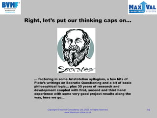 Copyright © MaxVal Consultancy Ltd, 2023. All rights reserved.
www.Maximum-Value.co.uk
19
Right, let’s put our thinking caps on…
… factoring in some Aristotelian syllogism, a few bits of
Plato’s writings on Socratic Questioning and a bit of basic
philosophical logic… plus 30 years of research and
development coupled with first, second and third hand
experience with some very good project results along the
way, here we go…
 