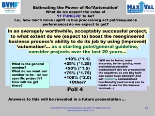 Estimating the Power of Re/’Automation’
What do we expect the value of
‘IT FUNC(-N)’ to be?
I.e., how much value (uplift in bus process/org act path/sequence
performance) do we expect to get?
Copyright © MaxVal Consultancy Ltd, 2023. All rights reserved.
www.Maximum-Value.co.uk
26
In an averagely worthwhile, acceptably successful project,
to what extent do we (expect to) boost the reengineered
business process’s ability to do its job by using (improved)
‘automation’… as a starting point/general guideline,
consider projects over the last 20 years…
+10% (*1.1)
+25% (*1.25)
+50% (*1.5)
+75% (*1.75)
+100% (*2.0)
+Other?
Answers to this will be revealed in a future presentation …
What is the general
number?
What do we want our
number to be – on our
specific project/s?
How will we get
there?
(Will we be faster, more
accurate, better quality, more
available/accessible/
centralised? Are we prepared for
the negatives as one tiny fault
can cause huge damage? And
wrt visibility, computerised
functionality (and errors) can be
harder to see for the humans
involved…)
Poll 4
 