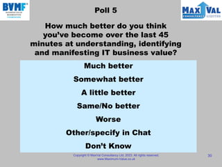 Poll 5
How much better do you think
you’ve become over the last 45
minutes at understanding, identifying
and manifesting IT business value?
Copyright © MaxVal Consultancy Ltd, 2023. All rights reserved.
www.Maximum-Value.co.uk
30
Much better
Somewhat better
A little better
Same/No better
Worse
Other/specify in Chat
Don’t Know
 