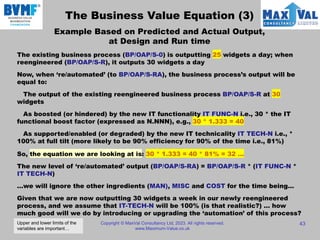 Copyright © MaxVal Consultancy Ltd, 2023. All rights reserved.
www.Maximum-Value.co.uk
43
The Business Value Equation (3)
Example Based on Predicted and Actual Output,
at Design and Run time
The existing business process (BP/OAP/S-0) is outputting 25 widgets a day; when
reengineered (BP/OAP/S-R), it outputs 30 widgets a day
Now, when ‘re/automated’ (to BP/OAP/S-RA), the business process’s output will be
equal to:
The output of the existing reengineered business process BP/OAP/S-R at 30
widgets
As boosted (or hindered) by the new IT functionality IT FUNC-N i.e., 30 * the IT
functional boost factor (expressed as N.NNN), e.g., 30 * 1.333 = 40
As supported/enabled (or degraded) by the new IT technicality IT TECH-N i.e., *
100% at full tilt (more likely to be 90% efficiency for 90% of the time i.e., 81%)
So, the equation we are looking at is: 30 * 1.333 = 40 * 81% = 32 …
The new level of ‘re/automated’ output (BP/OAP/S-RA) = BP/OAP/S-R * (IT FUNC-N *
IT TECH-N)
…we will ignore the other ingredients (MAN), MISC and COST for the time being…
Given that we are now outputting 30 widgets a week in our newly reengineered
process, and we assume that IT-TECH-N will be 100% (is that realistic?) … how
much good will we do by introducing or upgrading the ‘automation’ of this process?
Upper and lower limits of the
variables are important…
 