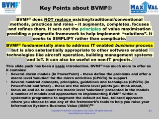Key Points about BVMF®
Copyright © MaxVal Consultancy Ltd, 2023. All rights reserved.
www.Maximum-Value.co.uk
61
BVMF® does NOT replace existing/traditional/conventional
methods, practices and roles – it augments, completes, focuses
and refines them. It sets out the principles of value maximisation
providing a pragmatic framework to help implement “solutions”. It
seeks to SIMPLIFY rather than complicate.
BVMF® fundamentally aims to address IT enabled business process
but is also substantially appropriate to other software enabled
technologies like aircraft operation, building management systems
and IoT. It can also be useful on non-IT projects.
This slide pack has been a basic introduction. BVMF® has much more to offer as
it contains:
• Several dozen models (in PowerPoint) – these define the problems and offer a
macro level ‘solution’ for the micro activities (CPGTs) to support
• Several hundred concepts, principles, guidelines and techniques (CPGTs) (in
PowerPoint and Word) – these are the micro level points you think about,
focus on and do to enact the macro level ‘solutions’ presented in the models
• A number of models and approaches to implementing BVMF® within a
systematic programme to augment the default ad hoc, tailored approach
where you choose to use any of the framework’s tools to help you raise your
Information Systems Business Value (ISBV)TM
 