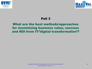 Copyright © MaxVal Consultancy Ltd, 2023. All rights reserved.
www.Maximum-Value.co.uk
8
Poll 3
What are the best methods/approaches
for maximising business value, success
and ROI from IT/’digital transformation’?
 
