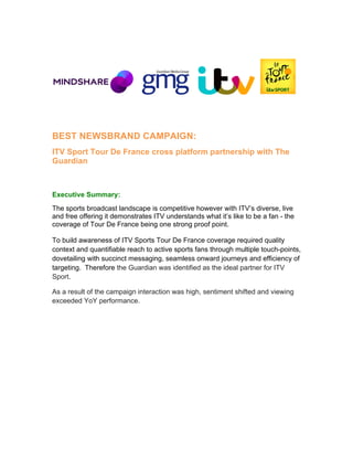   	
  	
   	
  	
  	
  	
  
BEST NEWSBRAND CAMPAIGN:
ITV Sport Tour De France cross platform partnership with The
Guardian
Executive Summary:
The sports broadcast landscape is competitive however with ITV’s diverse, live
and free offering it demonstrates ITV understands what it’s like to be a fan - the
coverage of Tour De France being one strong proof point.
To build awareness of ITV Sports Tour De France coverage required quality
context and quantifiable reach to active sports fans through multiple touch-points,
dovetailing with succinct messaging, seamless onward journeys and efficiency of
targeting. Therefore the Guardian was identified as the ideal partner for ITV
Sport.
As a result of the campaign interaction was high, sentiment shifted and viewing
exceeded YoY performance.
 