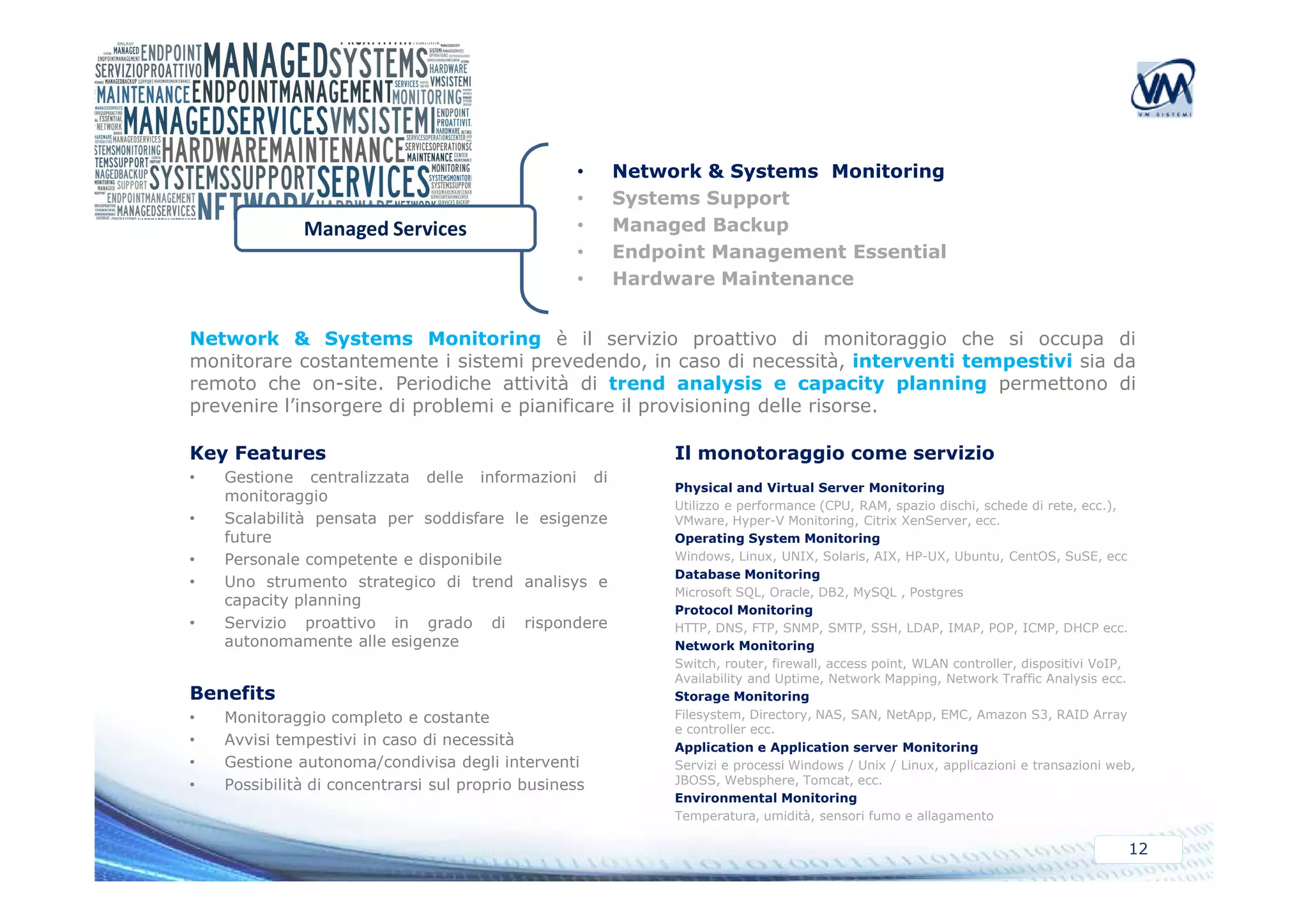 • Network & Systems Monitoring 
• Systems Support 
• Managed Backup 
• Endpoint Management Essential 
• Hardware Maintenance 
Managed Services 
Network & Systems Monitoring è il servizio proattivo di monitoraggio che si occupa di 
monitorare costantemente i sistemi prevedendo, in caso di necessità, interventi tempestivi sia da 
remoto che on-site. Periodiche attività di trend analysis e capacity planning permettono di 
prevenire l’insorgere di problemi e pianificare il provisioning delle risorse. 
Il monotoraggio Key Features 
come servizio 
Physical and Virtual Server Monitoring 
Utilizzo e performance (CPU, RAM, spazio dischi, schede di rete, ecc.), 
VMware, Hyper-V Monitoring, Citrix XenServer, ecc. 
Operating System Monitoring 
Windows, Linux, UNIX, Solaris, AIX, HP-UX, Ubuntu, CentOS, SuSE, ecc 
Database Monitoring 
Microsoft SQL, Oracle, DB2, MySQL , Postgres 
Protocol Monitoring 
HTTP, DNS, FTP, SNMP, SMTP, SSH, LDAP, IMAP, POP, ICMP, DHCP ecc. 
Network Monitoring 
Switch, router, firewall, access point, WLAN controller, dispositivi VoIP, 
Availability and Uptime, Network Mapping, Network Traffic Analysis ecc. 
Storage Monitoring 
Filesystem, Directory, NAS, SAN, NetApp, EMC, Amazon S3, RAID Array 
e controller ecc. 
Application e Application server Monitoring 
Servizi e processi Windows / Unix / Linux, applicazioni e transazioni web, 
JBOSS, Websphere, Tomcat, ecc. 
Environmental Monitoring 
Temperatura, umidità, sensori fumo e allagamento 
12 
• Gestione centralizzata delle informazioni di 
monitoraggio 
• Scalabilità pensata per soddisfare le esigenze 
future 
• Personale competente e disponibile 
• Uno strumento strategico di trend analisys e 
capacity planning 
• Servizio proattivo in grado di rispondere 
autonomamente alle esigenze 
Benefits 
• Monitoraggio completo e costante 
• Avvisi tempestivi in caso di necessità 
• Gestione autonoma/condivisa degli interventi 
• Possibilità di concentrarsi sul proprio business 
 