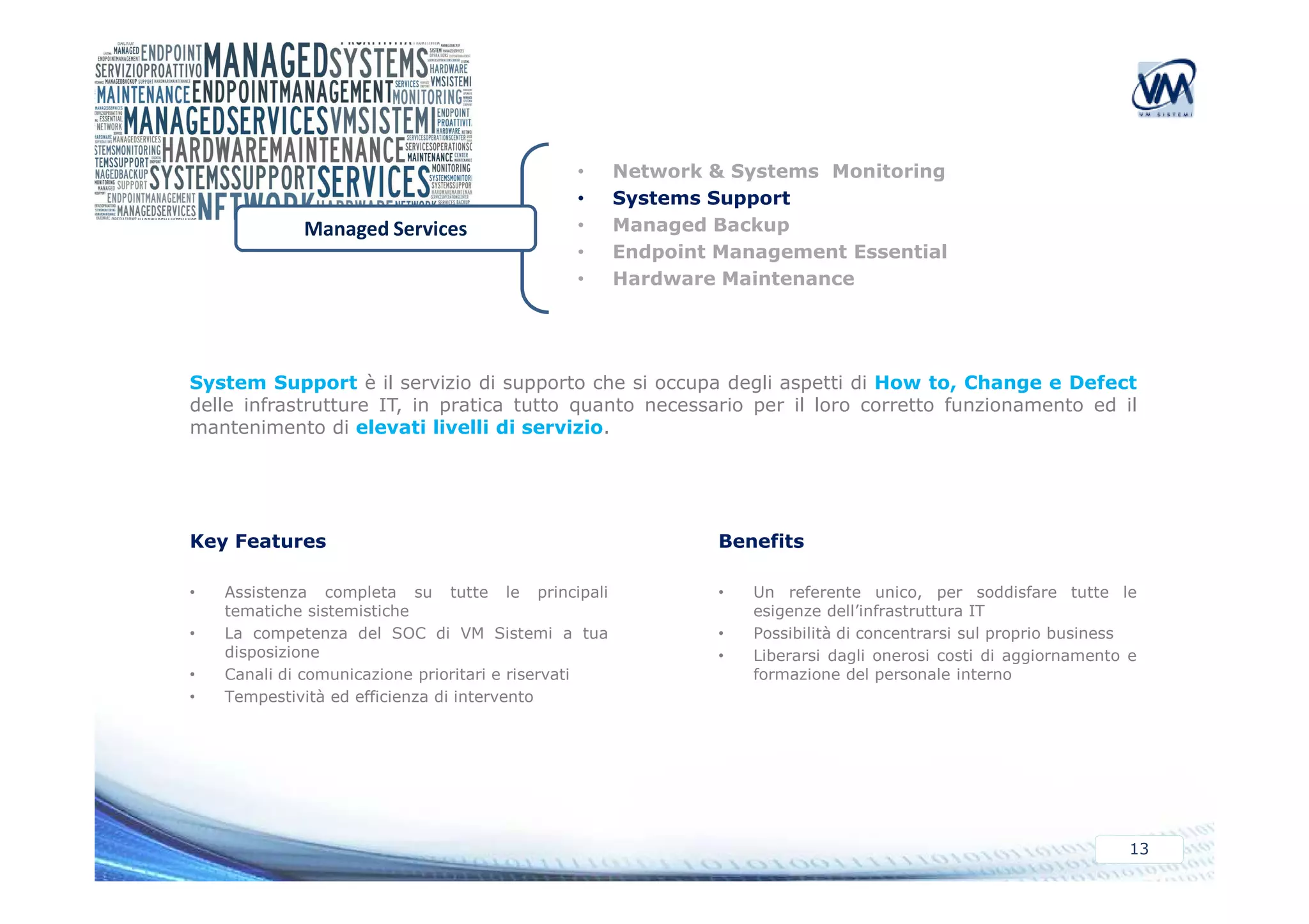 • Network & Systems Monitoring 
• Systems Support 
• Managed Backup 
• Endpoint Management Essential 
• Hardware Maintenance 
Managed Services 
System Support è il servizio di supporto che si occupa degli aspetti di How to, Change e Defect 
delle infrastrutture IT, in pratica tutto quanto necessario per il loro corretto funzionamento ed il 
mantenimento di elevati livelli di servizio. 
13 
Key Features 
• Assistenza completa su tutte le principali 
tematiche sistemistiche 
• La competenza del SOC di VM Sistemi a tua 
disposizione 
• Canali di comunicazione prioritari e riservati 
• Tempestività ed efficienza di intervento 
Benefits 
• Un referente unico, per soddisfare tutte le 
esigenze dell’infrastruttura IT 
• Possibilità di concentrarsi sul proprio business 
• Liberarsi dagli onerosi costi di aggiornamento e 
formazione del personale interno 
 