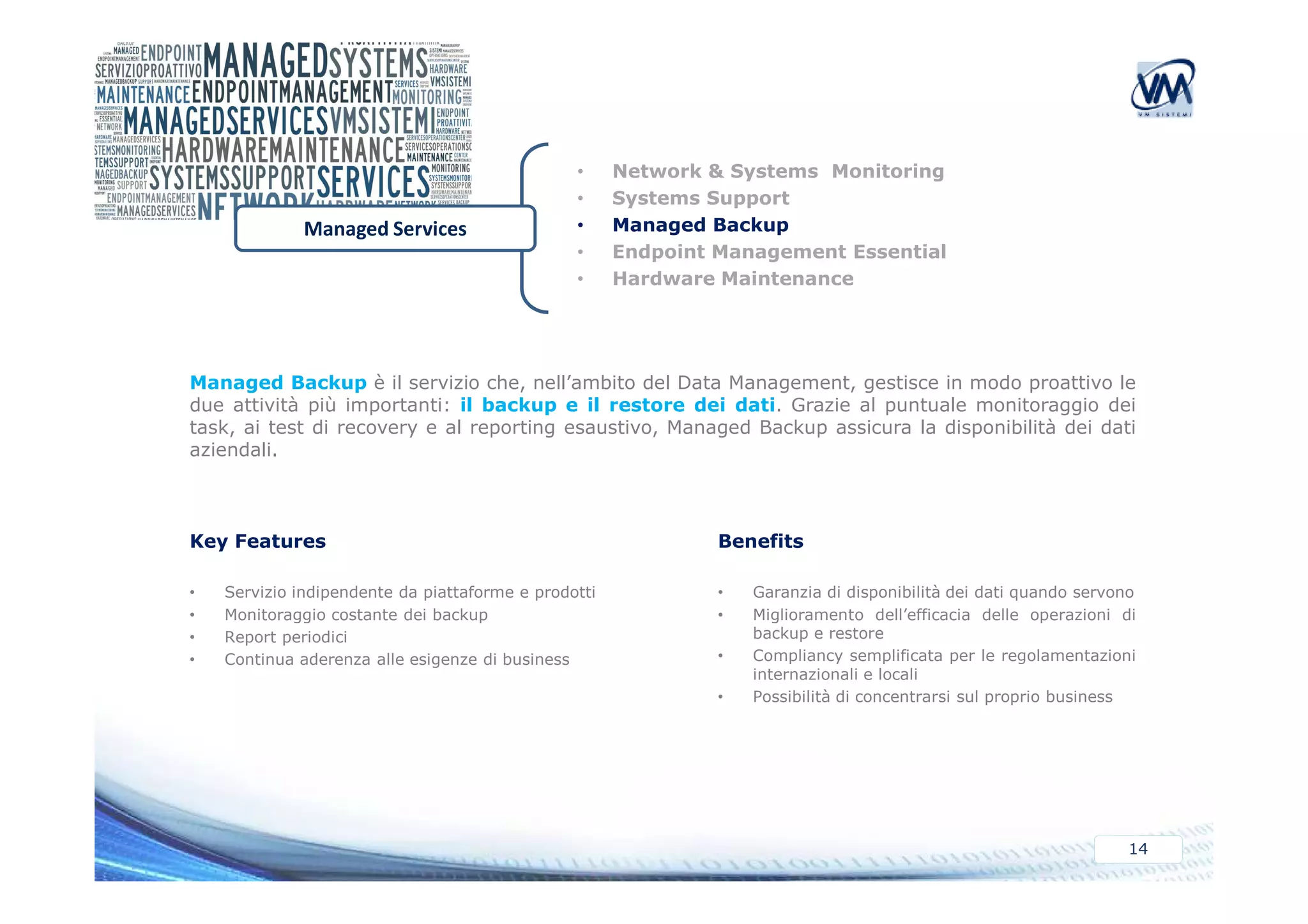• Network & Systems Monitoring 
• Systems Support 
• Managed Backup 
• Endpoint Management Essential 
• Hardware Maintenance 
Managed Services 
Managed Backup è il servizio che, nell’ambito del Data Management, gestisce in modo proattivo le 
due attività più importanti: il backup e il restore dei dati. Grazie al puntuale monitoraggio dei 
task, ai test di recovery e al reporting esaustivo, Managed Backup assicura la disponibilità dei dati 
aziendali. 
14 
Key Features 
• Servizio indipendente da piattaforme e prodotti 
• Monitoraggio costante dei backup 
• Report periodici 
• Continua aderenza alle esigenze di business 
Benefits 
• Garanzia di disponibilità dei dati quando servono 
• Miglioramento dell’efficacia delle operazioni di 
backup e restore 
• Compliancy semplificata per le regolamentazioni 
internazionali e locali 
• Possibilità di concentrarsi sul proprio business 
 