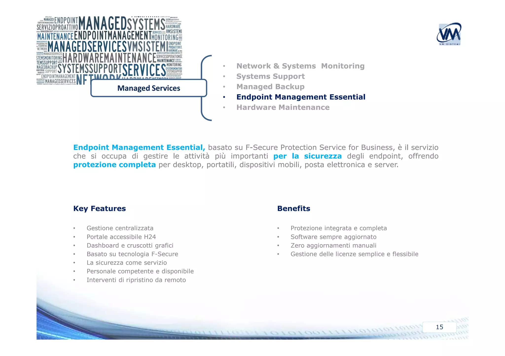 • Network & Systems Monitoring 
• Systems Support 
• Managed Backup 
• Endpoint Management Essential 
• Hardware Maintenance 
Managed Services 
Endpoint Management Essential, basato su F-Secure Protection Service for Business, è il servizio 
che si occupa di gestire le attività più importanti per la sicurezza degli endpoint, offrendo 
protezione completa per desktop, portatili, dispositivi mobili, posta elettronica e server. 
15 
Key Features 
• Gestione centralizzata 
• Portale accessibile H24 
• Dashboard e cruscotti grafici 
• Basato su tecnologia F-Secure 
• La sicurezza come servizio 
• Personale competente e disponibile 
• Interventi di ripristino da remoto 
Benefits 
• Protezione integrata e completa 
• Software sempre aggiornato 
• Zero aggiornamenti manuali 
• Gestione delle licenze semplice e flessibile 
 