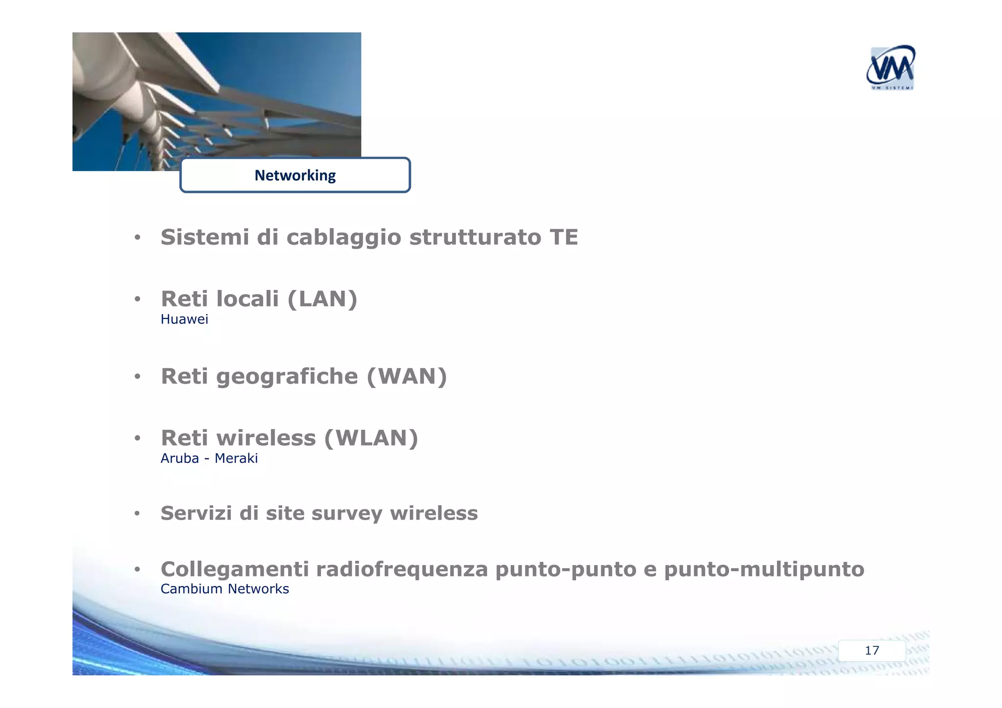 • Sistemi di cablaggio strutturato TE 
• Reti locali (LAN) 
Huawei 
Networking 
17 
• Reti geografiche (WAN) 
• Reti wireless (WLAN) 
Aruba - Meraki 
• Servizi di site survey wireless 
• Collegamenti radiofrequenza punto-punto e punto-multipunto 
Cambium Networks 
 