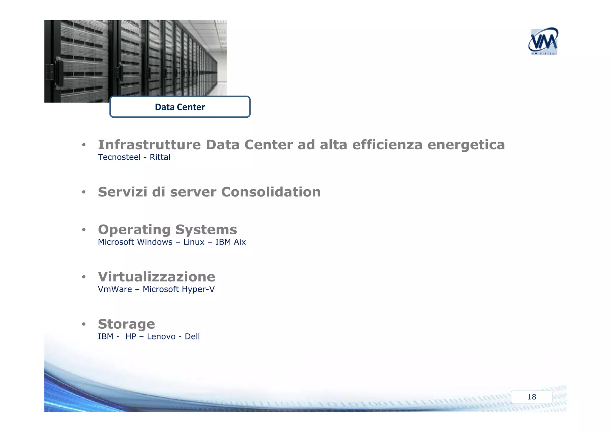 Data Center 
• Infrastrutture Data Center ad alta efficienza energetica 
Tecnosteel - Rittal 
• Servizi di server Consolidation 
18 
• Operating Systems 
Microsoft Windows – Linux – IBM Aix 
• Virtualizzazione 
VmWare – Microsoft Hyper-V 
• Storage 
IBM - HP – Lenovo - Dell 
 