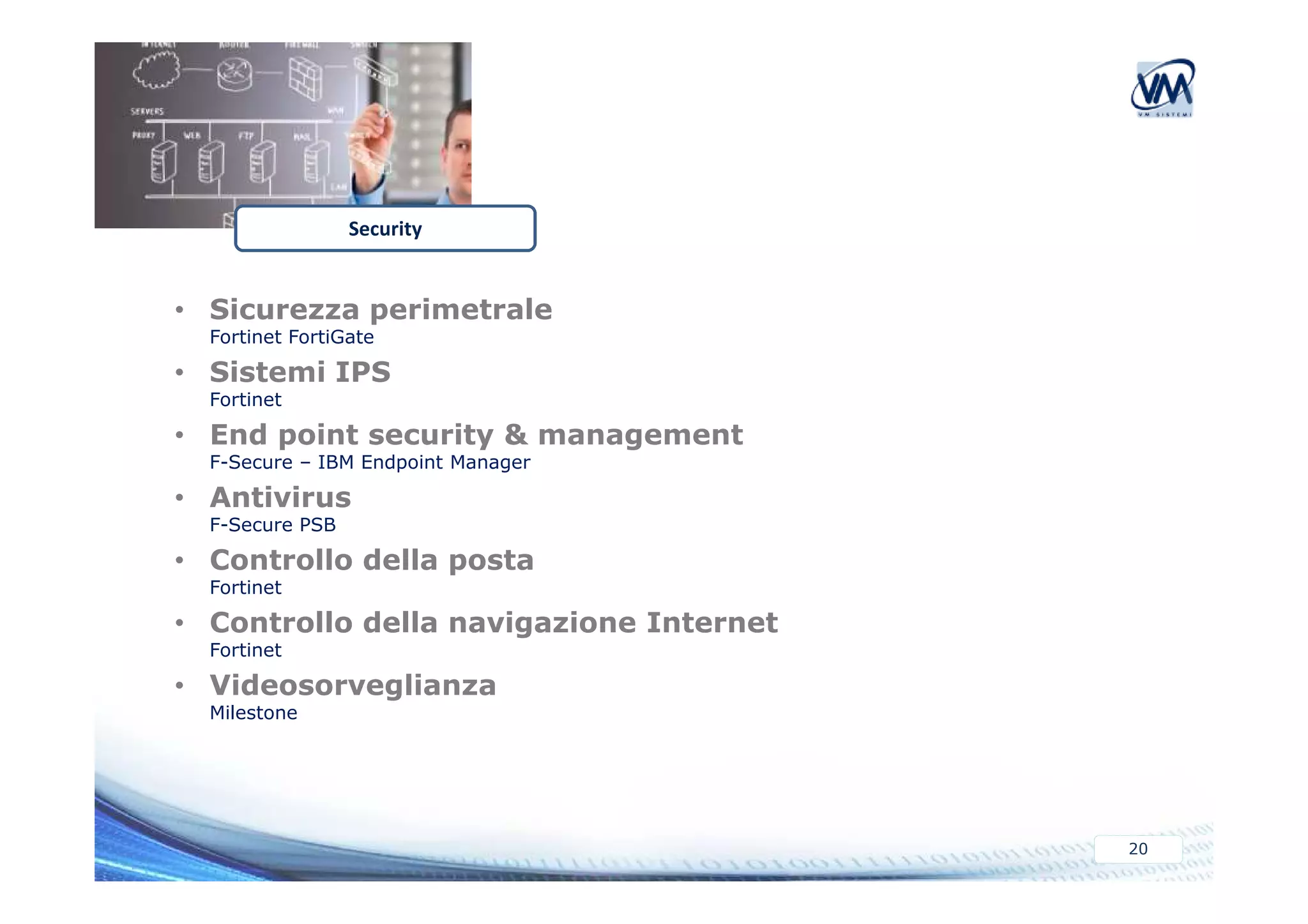 Security 
• Sicurezza perimetrale 
Fortinet FortiGate 
• Sistemi IPS 
Fortinet 
• End point security & management 
F-Secure – IBM Endpoint Manager 
20 
• Antivirus 
F-Secure PSB 
• Controllo della posta 
Fortinet 
• Controllo della navigazione Internet 
Fortinet 
• Videosorveglianza 
Milestone 
 