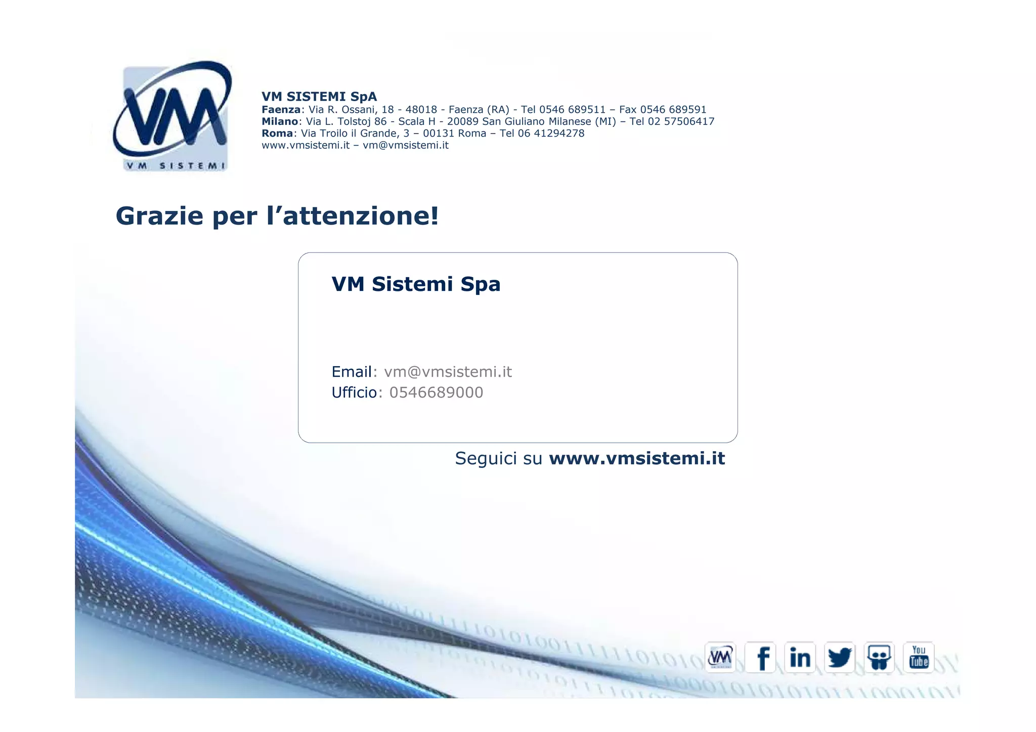 VM SISTEMI SpA 
Faenza: Via R. Ossani, 18 - 48018 - Faenza (RA) - Tel 0546 689511 – Fax 0546 689591 
Milano: Via L. Tolstoj 86 - Scala H - 20089 San Giuliano Milanese (MI) – Tel 02 57506417 
Roma: Via Troilo il Grande, 3 – 00131 Roma – Tel 06 41294278 
www.vmsistemi.it – vm@vmsistemi.it 
Grazie per l’attenzione! 
VM Sistemi Spa 
Email: vm@vmsistemi.it 
Ufficio: 0546689000 
Seguici su www.vmsistemi.it 
