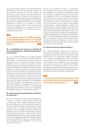 Avec quelques limites toutefois : pour certaines opérations     L’achat sur ad exchange est fondé sur la qualification
spéciales, pour des annonceurs ayant des logiques TV            des impressions. Sans data, les achats peuvent certes
(qui veulent des garanties de coût GRP) ou pour les             être automatisés mais en ajoutant du ciblage sur profils,
annonceurs du secteur luxe qui ne veulent diffuser que          leur efficacité sera grandement accrue. La preuve d’une
sur des sites très précis, l’achat sur les ad exchanges n’est   valeur ajoutée de la data sur une impression publicitaire
pas forcément pertinent. Ceci dit, concernant la qualité de     sera une des clés du marché en 2013. Enfin, les leviers
l’environnement de diffusion publicitaire, la majorité des      de développement du RTB déjà existants dans d’autres
SSP intègre des sociétés de Brand Safety comme Adsafe,          pays, comme aux Etats-Unis, vont commencer à émerger
Doubleverify ou Adloox, ce qui garantit un contenu              en Europe. Aujourd’hui, tous les acteurs du ROI utilisent
sécurisé pour la marque. Enfin, il y a des choses qu’un ad      majoritairement le display traditionnel (formats IAB,
exchange ne remplace pas et ce n’est pas parce que les          bannières). Mais il ne faut pas négliger les autres devices et
achats sont automatisés que les équipes ne doivent pas          les autres formats : le mobile et la vidéo vont arriver sur les
communiquer entre elles.                                        ad exchanges et le RTB a tout à fait vocation à diffuser ces
                                                                formats. Aux Etats-Unis, des sociétés comme Nexage pour
                                                                le mobile ou SpotXchange pour la vidéo, ont permis de faire
                                                                passer ces leviers typiquement branding sur des logiques
(...) les achats médias en RTB répondent                        RTB. La question est de savoir comment les annonceurs
à une problématique de fond ; il ne s’agit                      branding, en Europe, vont réagir à ces leviers. Il va être
pas d’un épiphénomène ou d’un effet de                          intéressant d’observer leurs réponses. Les usages évoluent
mode (...)                                                      et le marché va suivre les usages.

                                                                RC : Quel est le business model de myThings ?
RC : La prolifération des acteurs et la difficulté de
savoir qui propose quoi ne risquent-elles pas d’effrayer        RB : myThings travaille au CPA (Cost Per Action) et
les annonceurs ?                                                uniquement au CPA. Notre algorithme est unique, nous
                                                                valorisons le modèle CPA et c’est ce qui fait notre axe de
RB : Les annonceurs majeurs ne sont plus en phase               différenciation sur le marché. Nous sommes rémunérés
d’observation, en tout cas ceux qui ont des objectifs de        à la commission (pourcentage des ventes), en d’autres
performance : ils sont matures. Les outils de contrôle          termes, il faut qu’il y ait vente pour que notre business
du plan média, les économies que l’on peut réaliser, la         model fonctionne. Avec l’expérience, nous pensons que
compétition entre les acheteurs, la garantie de brand           les annonceurs sont de plus en plus enclins à travailler
safety ne peuvent que rassurer les hésitants. L’achat en        leur ROI et le CPC répond de moins en moins à leur
RTB peut faire gagner 20 à 30% de l’efficacité en termes        problématique. Le CPA va vraiment plus loin que le clic et est
d’impact sur le coût d’acquisition. Il y a plusieurs façons,    irréfutable en termes de preuve de l’efficacité publicitaire.
pour les annonceurs, d’intégrer le RTB. D’abord ils peuvent     Notre business model est totalement transactionnel.
l’internaliser, il faut alors qu’ils s’équipent d’un DSP qui
leur permettra de se brancher aux SSP, et donc in fine
aux éditeurs. Ils peuvent aussi l’externaliser auprès des
agences média ou des trading desks indépendants qui vont        (...) L’achat en RTB peut faire gagner 20
gérer, pour leur compte, l’ensemble de la problématique         à 30% de l’efficacité en termes d’impact
RTB. A moyen terme, il est possible que les plus gros           sur le coût d’acquisition (...)
annonceurs intègrent les compétences en interne, au
moins les annonceurs pure players. Les outils sont déjà
développés, cela demandera surtout des compétences
technologiques plus que de l’investissement en R&D.

RC : Quelles vont être les grandes tendances 2013 dans
cet écosystème ?

RB : En ce moment, on parle beaucoup des regroupements
« privés » d’éditeurs comme Audience Square ou
La Place Media. C’est une spécificité française, du moins
dans son ampleur, mais qui a le mérite de rassurer les
annonceurs quant à la qualité des impressions diffusées.
La Place Media, par exemple, concentre 80 sites ultra
premium, et cela va permettre d’attirer plus d’offres et de
demandes. C’est une première tendance pour l’année à
venir, mais la question majeure va surtout résider dans les
problématiques d’intégration de la data. Comment intégrer
au mieux les agrégateurs de data (DMP - Data Management
Platform) qui permettent l’analyse des données éditeur,
leur classification et leur monétisation ? C’est la vraie
question des mois à venir.
 