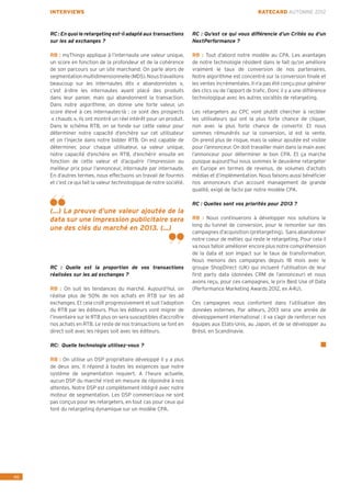 INTERVIEWS                                                                                     RATECARD AUTOMNE 2012



     RC : En quoi le retargeting est-il adapté aux transactions       RC : Qu’est ce qui vous différencie d’un Critéo ou d’un
     sur les ad exchanges ?                                           NextPerformance ?

     RB : myThings applique à l’internaute une valeur unique,         RB : Tout d’abord notre modèle au CPA. Les avantages
     un score en fonction de la profondeur et de la cohérence         de notre technologie résident dans le fait qu’on améliore
     de son parcours sur un site marchand. On parle alors de          vraiment le taux de conversion de nos partenaires.
     segmentation multidimensionnelle (MDS). Nous travaillons         Notre algorithme est concentré sur la conversion finale et
     beaucoup sur les internautes dits « abandonnistes »,             les ventes incrémentales. Il n’a pas été conçu pour générer
     c’est à-dire les internautes ayant placé des produits            des clics ou de l’apport de trafic. Donc il y a une différence
     dans leur panier, mais qui abandonnent la transaction.           technologique avec les autres sociétés de retargeting.
     Dans notre algorithme, on donne une forte valeur, un
     score élevé à ces internautes-là : ce sont des prospects         Les retargeters au CPC vont plutôt chercher à recibler
      « chauds », ils ont montré un réel intérêt pour un produit.     les utilisateurs qui ont la plus forte chance de cliquer,
     Dans le schéma RTB, on se fonde sur cette valeur pour            non avec la plus forte chance de convertir. Et nous
     déterminer notre capacité d’enchère sur cet utilisateur          sommes rémunérés sur la conversion, id est la vente.
     et on l’injecte dans notre bidder RTB. On est capable de         On prend plus de risque, mais la valeur ajoutée est visible
     déterminer, pour chaque utilisateur, sa valeur unique,           pour l’annonceur. On doit travailler main dans la main avec
     notre capacité d’enchère en RTB, d’enchérir ensuite en           l’annonceur pour déterminer le bon CPA. Et ça marche
     fonction de cette valeur et d’acquérir l’impression au           puisque aujourd’hui nous sommes le deuxième retargeter
     meilleur prix pour l’annonceur, internaute par internaute.       en Europe en termes de revenus, de volumes d’achats
     En d’autres termes, nous effectuons un travail de fourmis        médias et d’implémentation. Nous faisons aussi bénéficier
     et c’est ce qui fait la valeur technologique de notre société.   nos annonceurs d’un account management de grande
                                                                      qualité, exigé de facto par notre modèle CPA.

                                                                      RC : Quelles sont vos priorités pour 2013 ?
     (...) La preuve d’une valeur ajoutée de la
     data sur une impression publicitaire sera                        RB : Nous continuerons à développer nos solutions le
                                                                      long du tunnel de conversion, pour le remonter sur des
     une des clés du marché en 2013. (...)
                                                                      campagnes d’acquisition (prétargeting). Sans abandonner
                                                                      notre coeur de métier, qui reste le retargeting. Pour cela il
                                                                      va nous falloir améliorer encore plus notre compréhension
                                                                      de la data et son impact sur le taux de transformation.
                                                                      Nous menons des campagnes depuis 18 mois avec le
     RC : Quelle est la proportion de vos transactions                groupe ShopDirect (UK) qui incluent l’utilisation de leur
     réalisées sur les ad exchanges ?                                 first party data (données CRM de l’annonceur) et nous
                                                                      avons reçu, pour ces campagnes, le prix Best Use of Data
     RB : On suit les tendances du marché. Aujourd’hui, on            (Performance Marketing Awards 2012, ex A4U).
     réalise plus de 50% de nos achats en RTB sur les ad
     exchanges. Et cela croît progressivement et suit l’adoption      Ces campagnes nous confortent dans l’utilisation des
     du RTB par les éditeurs. Plus les éditeurs vont migrer de        données externes. Par ailleurs, 2013 sera une année de
     l’inventaire sur le RTB plus on sera susceptibles d’accroître    développement international : il va s’agir de renforcer nos
     nos achats en RTB. Le reste de nos transactions se font en       équipes aux Etats-Unis, au Japon, et de se développer au
     direct soit avec les régies soit avec les éditeurs.              Brésil, en Scandinavie.

     RC: Quelle technologie utilisez-vous ?

     RB : On utilise un DSP propriétaire développé il y a plus
     de deux ans. Il répond à toutes les exigences que notre
     système de segmentation requiert. A l’heure actuelle,
     aucun DSP du marché n’est en mesure de répondre à nos
     attentes. Notre DSP est complètement intégré avec notre
     moteur de segmentation. Les DSP commerciaux ne sont
     pas conçus pour les retargeters, en tout cas pour ceux qui
     font du retargeting dynamique sur un modèle CPA.




46
 