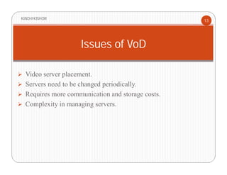  Video server placement.
 Servers need to be changed periodically.
 Requires more communication and storage costs.
 Complexity in managing servers.
KIND@KISHOR
13
Issues of VoD
 