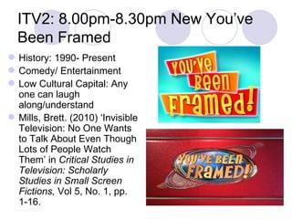 ITV2: 8.00pm-8.30pm New You’ve Been Framed History: 1990- Present Comedy/ Entertainment  Low Cultural Capital: Any one can laugh along/understand Mills, Brett. (2010) ‘Invisible Television: No One Wants to Talk About Even Though Lots of People Watch Them’ in  Critical Studies in Television: Scholarly Studies in Small Screen Fictions,  Vol 5, No. 1, pp. 1-16. 