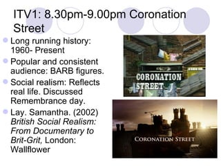 ITV1: 8.30pm-9.00pm Coronation Street Long running history: 1960- Present Popular and consistent audience: BARB figures. Social realism: Reflects real life. Discussed Remembrance day. Lay. Samantha. (2002)  British Social Realism: From Documentary to Brit-Grit,  London: Wallflower 
