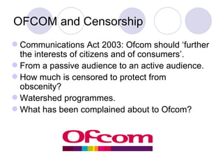 OFCOM and Censorship Communications Act 2003: Ofcom should ‘further the interests of citizens and of consumers’. From a passive audience to an active audience. How much is censored to protect from obscenity? Watershed programmes. What has been complained about to Ofcom? 