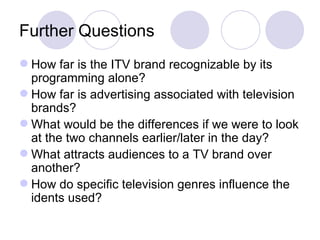 Further Questions How far is the ITV brand recognizable by its programming alone? How far is advertising associated with television brands? What would be the differences if we were to look at the two channels earlier/later in the day? What attracts audiences to a TV brand over another? How do specific television genres influence the idents used? 