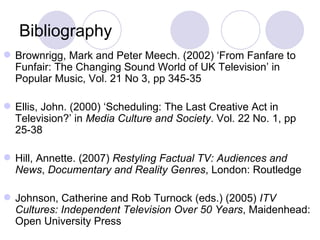 Bibliography Brownrigg, Mark and Peter Meech. (2002) ‘From Fanfare to Funfair: The Changing Sound World of UK Television’ in Popular Music, Vol. 21 No 3, pp 345-35 Ellis, John. (2000) ‘Scheduling: The Last Creative Act in Television?’ in  Media Culture and Society . Vol. 22 No. 1, pp 25-38 Hill, Annette. (2007)  Restyling Factual TV: Audiences and News ,  Documentary and Reality Genres , London: Routledge Johnson, Catherine and Rob Turnock (eds.) (2005)  ITV Cultures: Independent Television Over 50 Years , Maidenhead: Open University Press 