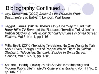 Bibliography Continued… Lay. Samantha. (2002)  British Social Realism: From Documentary to Brit-Grit,  London: Wallflower  Leggot, James. (2010) ‘There’s Only One Way to Find Out:  Harry Hill’s TV Burp  and the Rescue of Invisible Television’ in  Critical Studies in Television: Scholarly Studies in Small Screen Fictions,  Vol 5, No. 1, pp.1-16 Mills, Brett. (2010) ‘Invisible Television: No One Wants to Talk About Even Though Lots of People Watch Them’ in  Critical Studies in Television: Scholarly Studies in Small Screen Fictions,  Vol 5, No. 1, pp. 1-16. Scannell, Paddy. (1989) ‘Public Service Broadcasting and Modern Public Life’ in  Media Culture and Society , Vol. 11 No. 2, pp 135- 166 