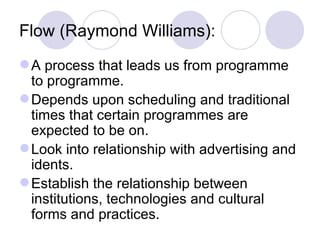 Flow (Raymond Williams): A process that leads us from programme to programme. Depends upon scheduling and traditional times that certain programmes are expected to be on. Look into relationship with advertising and idents. Establish the relationship between institutions, technologies and cultural forms and practices. 