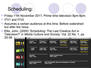 Scheduling: Friday 11th November 2011: Prime time television 8pm-9pm. ITV1 and ITV2 Assumes a certain audience at this time. Before watershed but after the news.  Ellis, John. (2000) ‘Scheduling: The Last Creative Act in Television?’ in  Media Culture and Society . Vol. 22 No. 1, pp 25-38 