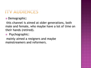 Demographic:
this channel is aimed at older generations, both
male and female, who maybe have a lot of time on
their hands (retired).
 Psychographic:
mainly aimed a resigners and maybe
mainstreamers and reformers.


 