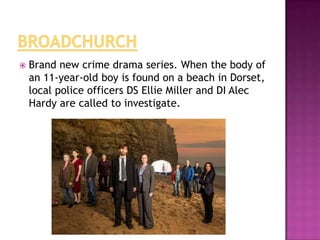

Brand new crime drama series. When the body of
an 11-year-old boy is found on a beach in Dorset,
local police officers DS Ellie Miller and DI Alec
Hardy are called to investigate.

 