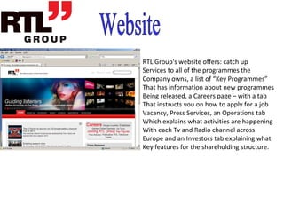 This media group also operates TV channels/radio stations in Germany, France, Belgium, The Netherlands, UK, Australia, Luxembourg, Spain, Greece, Hungary and Croatia. The group also has production companies in the United States.  RTL is one of the worlds leading producers of TV content such as game shows and soaps including The XFactor, Pop Idol, Good Times Bad Times, The Price Is Right, Family Feud, The Bill, The Apprentice and Are You Smarter Than a 5 th  Grader?. RTL Group is Europes largest TV, radio and production company and it is owned by German transnational media company Bertelsmann. It has 45 television and 32 radio stations in 11 countries.  RTL  originally stood for  Radio Tlvision Luxembourg  (in French) or  Radio Television Luxemburg  (in German).  